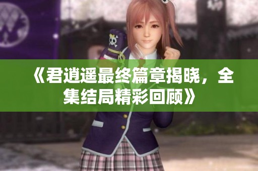 《君逍遥最终篇章揭晓，全集结局精彩回顾》