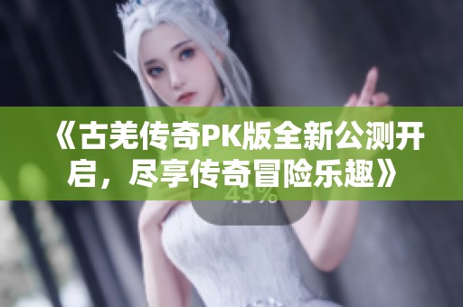 《古羌传奇PK版全新公测开启，尽享传奇冒险乐趣》