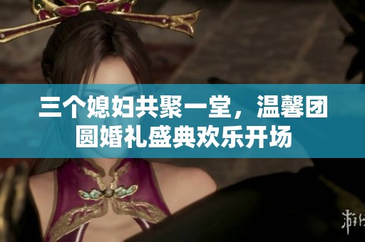 三个媳妇共聚一堂，温馨团圆婚礼盛典欢乐开场