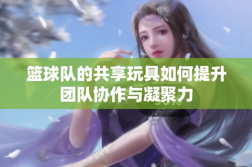 篮球队的共享玩具如何提升团队协作与凝聚力