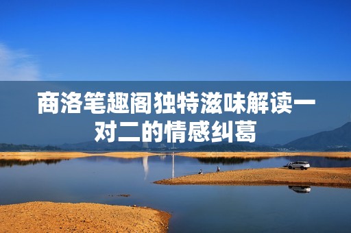 商洛笔趣阁独特滋味解读一对二的情感纠葛