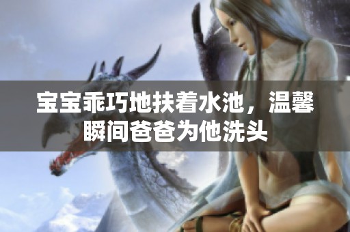 宝宝乖巧地扶着水池，温馨瞬间爸爸为他洗头