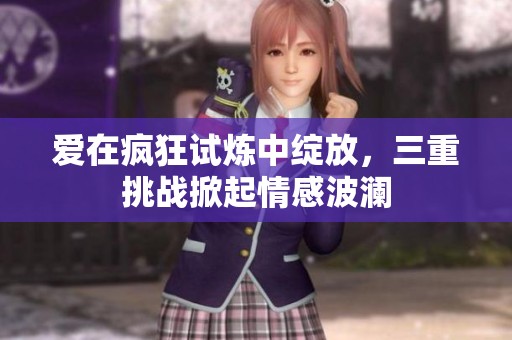 爱在疯狂试炼中绽放，三重挑战掀起情感波澜