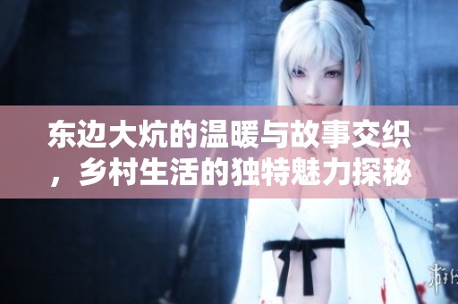 东边大炕的温暖与故事交织，乡村生活的独特魅力探秘