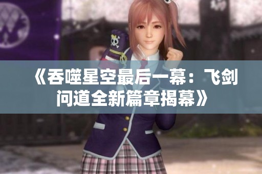 《吞噬星空最后一幕：飞剑问道全新篇章揭幕》