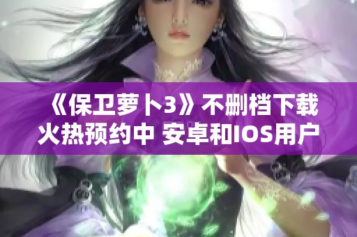 《保卫萝卜3》不删档下载火热预约中 安卓和IOS用户皆可参与