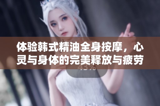 体验韩式精油全身按摩，心灵与身体的完美释放与疲劳舒缓