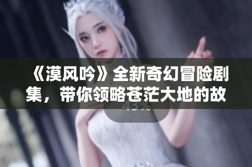《漠风吟》全新奇幻冒险剧集，带你领略苍茫大地的故事与情感