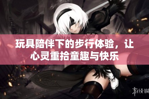 玩具陪伴下的步行体验，让心灵重拾童趣与快乐