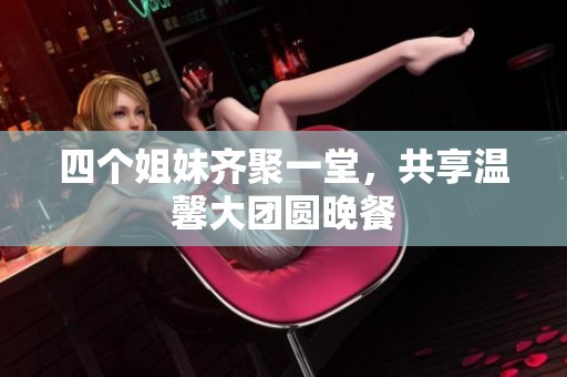 四个姐妹齐聚一堂，共享温馨大团圆晚餐