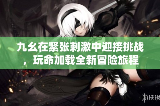 九幺在紧张刺激中迎接挑战，玩命加载全新冒险旅程