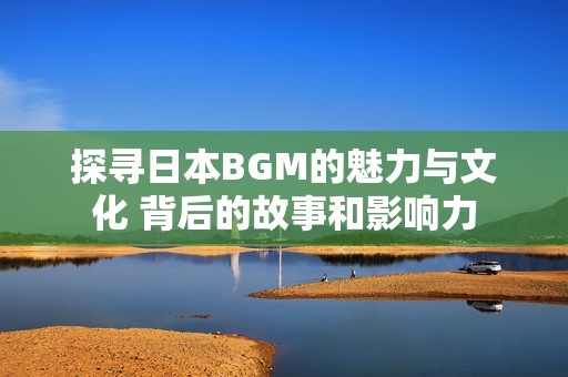 探寻日本BGM的魅力与文化 背后的故事和影响力