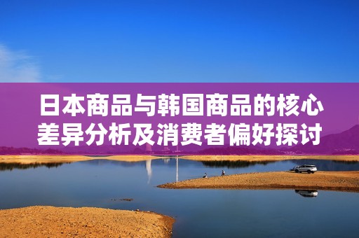 日本商品与韩国商品的核心差异分析及消费者偏好探讨