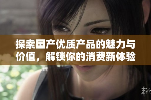 探索国产优质产品的魅力与价值，解锁你的消费新体验