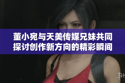 董小宛与天美传媒兄妹共同探讨创作新方向的精彩瞬间