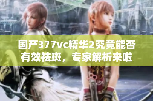 国产377vc精华2究竟能否有效祛斑，专家解析来啦