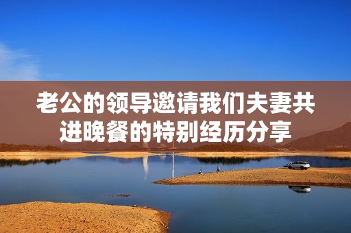 老公的领导邀请我们夫妻共进晚餐的特别经历分享