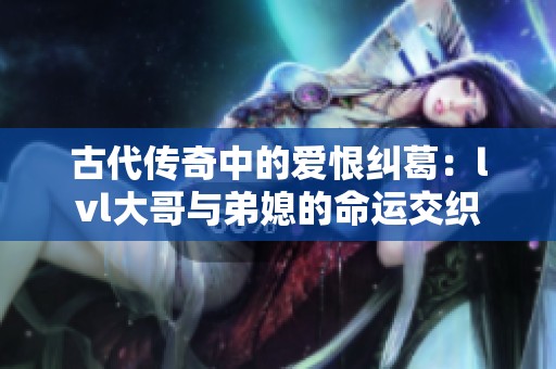 古代传奇中的爱恨纠葛：lvl大哥与弟媳的命运交织