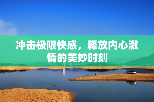 冲击极限快感，释放内心激情的美妙时刻