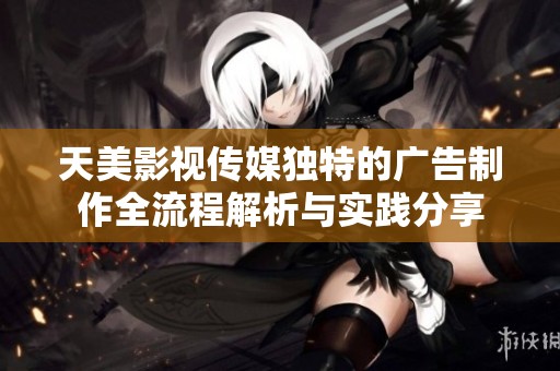 天美影视传媒独特的广告制作全流程解析与实践分享