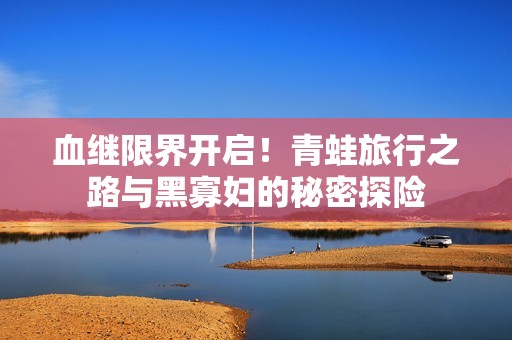 血继限界开启！青蛙旅行之路与黑寡妇的秘密探险