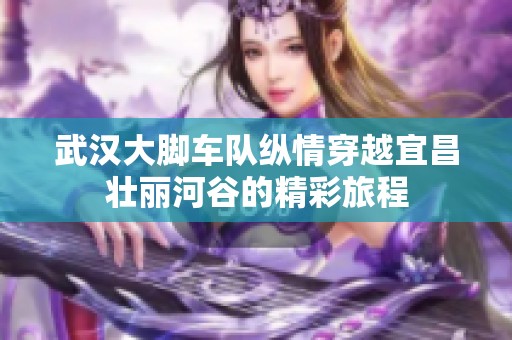 武汉大脚车队纵情穿越宜昌壮丽河谷的精彩旅程