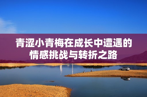 青涩小青梅在成长中遭遇的情感挑战与转折之路
