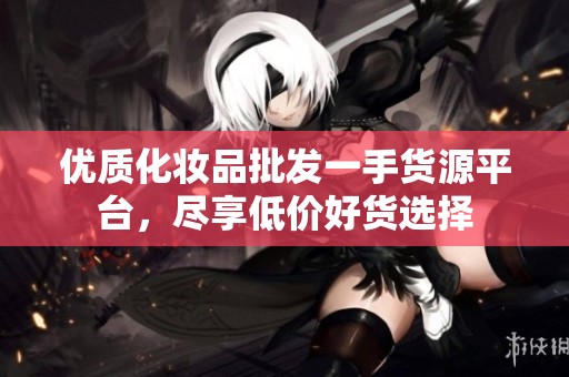 优质化妆品批发一手货源平台，尽享低价好货选择