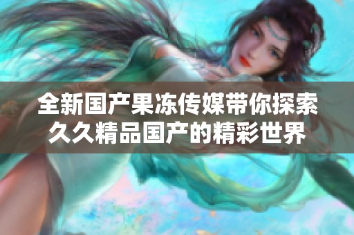 全新国产果冻传媒带你探索久久精品国产的精彩世界