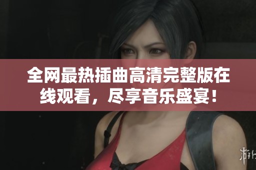 全网最热插曲高清完整版在线观看，尽享音乐盛宴！