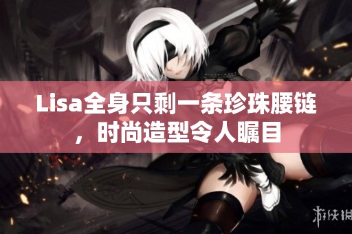Lisa全身只剩一条珍珠腰链，时尚造型令人瞩目