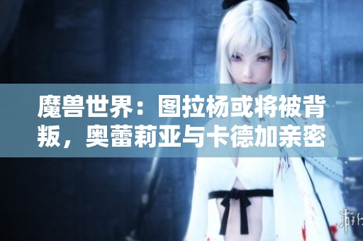 魔兽世界：图拉杨或将被背叛，奥蕾莉亚与卡德加亲密互动