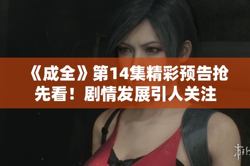 《成全》第14集精彩预告抢先看！剧情发展引人关注