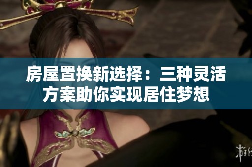 房屋置换新选择：三种灵活方案助你实现居住梦想