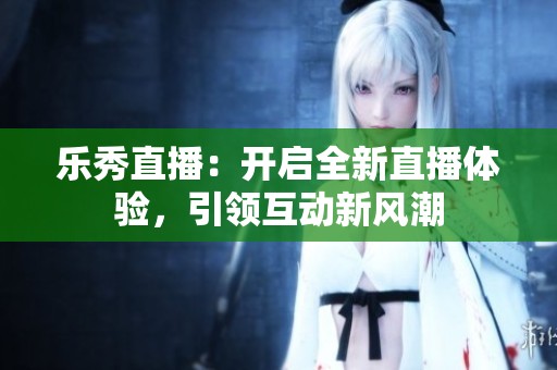 乐秀直播：开启全新直播体验，引领互动新风潮
