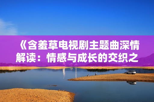 《含羞草电视剧主题曲深情解读：情感与成长的交织之旅》