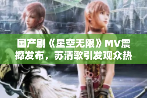 国产剧《星空无限》MV震撼发布，苏清歌引发观众热议