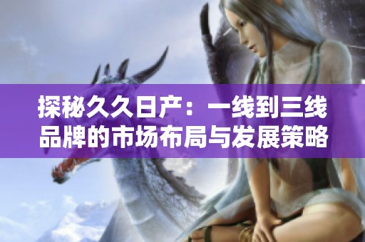 探秘久久日产：一线到三线品牌的市场布局与发展策略