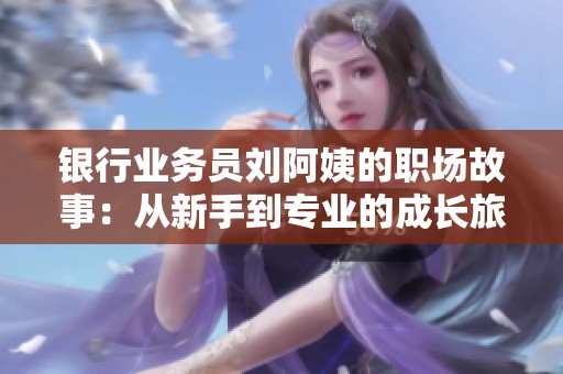 银行业务员刘阿姨的职场故事：从新手到专业的成长旅程