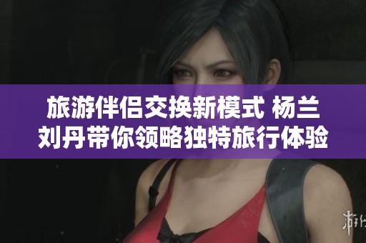 旅游伴侣交换新模式 杨兰刘丹带你领略独特旅行体验