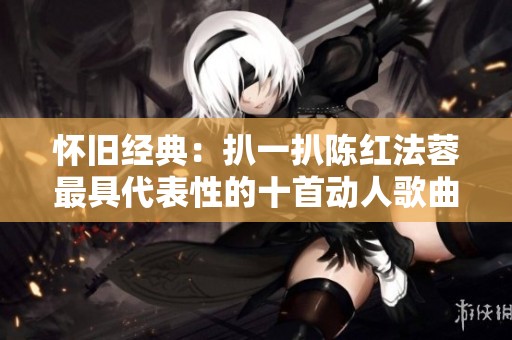 怀旧经典：扒一扒陈红法蓉最具代表性的十首动人歌曲