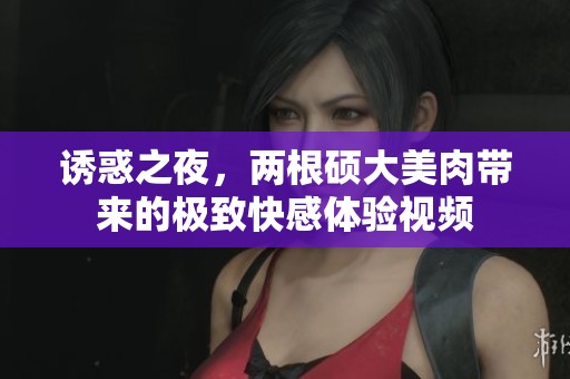 诱惑之夜，两根硕大美肉带来的极致快感体验视频