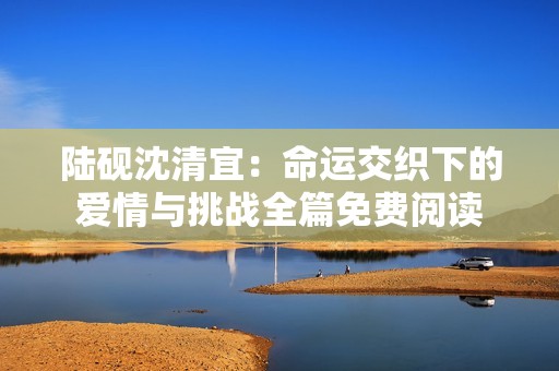 陆砚沈清宜：命运交织下的爱情与挑战全篇免费阅读