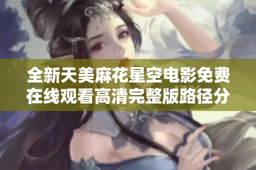 全新天美麻花星空电影免费在线观看高清完整版路径分享