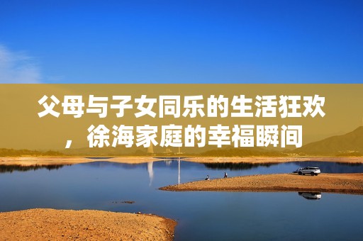 父母与子女同乐的生活狂欢，徐海家庭的幸福瞬间