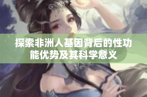 探索非洲人基因背后的性功能优势及其科学意义