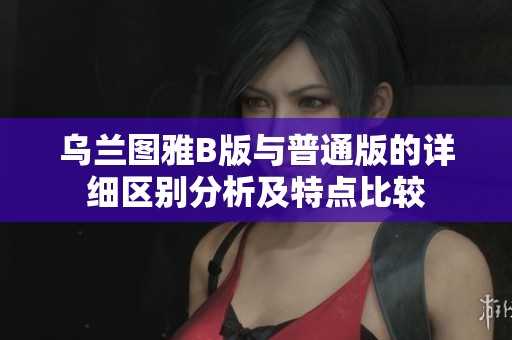 乌兰图雅B版与普通版的详细区别分析及特点比较