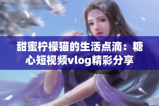 甜蜜柠檬猫的生活点滴：糖心短视频vlog精彩分享