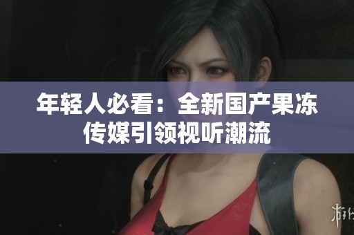 年轻人必看：全新国产果冻传媒引领视听潮流