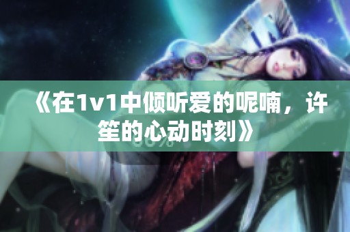 《在1v1中倾听爱的呢喃，许笙的心动时刻》